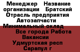 Менеджер › Название организации ­ Братский › Отрасль предприятия ­ Автозапчасти › Минимальный оклад ­ 40 000 - Все города Работа » Вакансии   . Удмуртская респ.,Сарапул г.